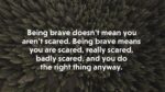 Being brave doesn’t mean you aren’t scared. Being brave means you are scared, really scared, badly scared, and you do the right thing anyway