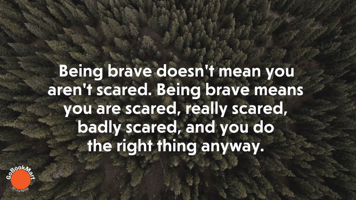 Being brave doesn’t mean you aren’t scared. Being brave means you are scared, really scared, badly scared, and you do the right thing anyway