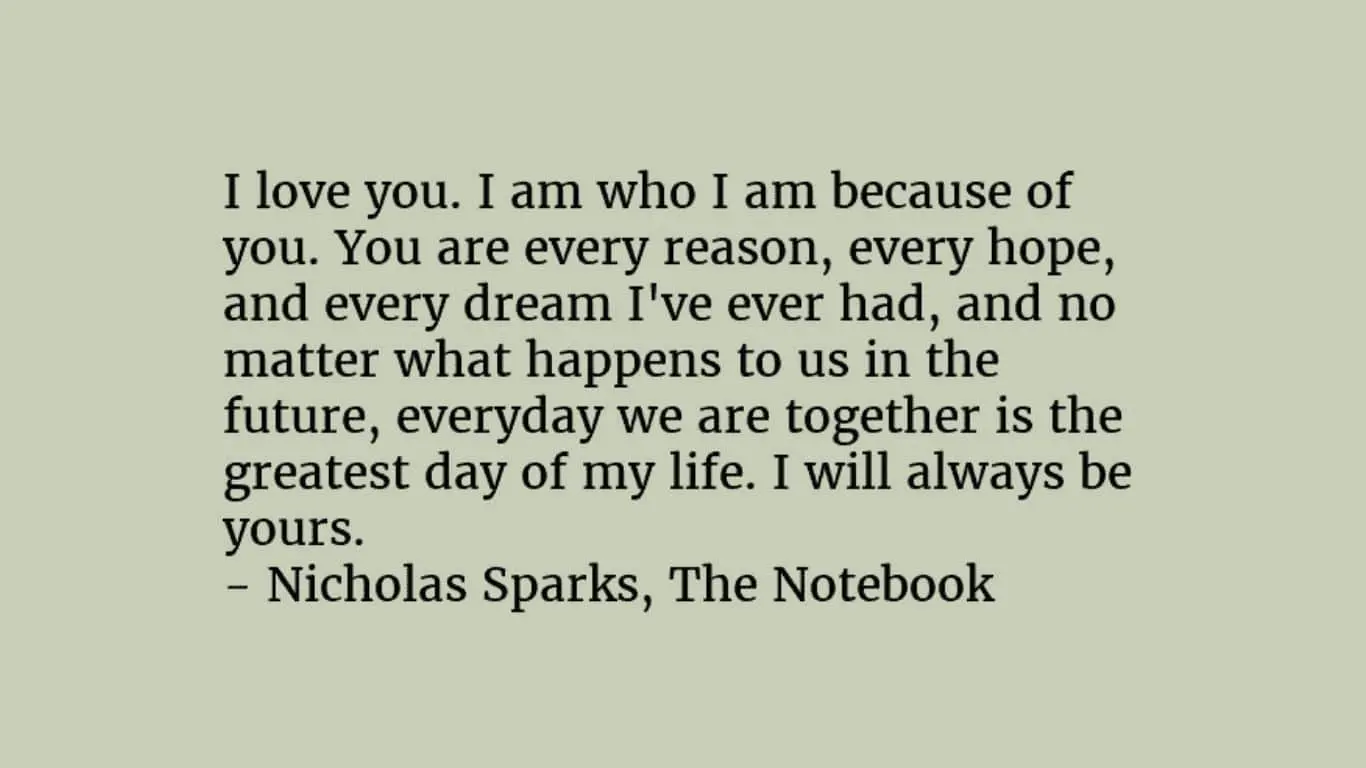 20 Most Romantic Quotes from Literature (books, poetry and plays) - "I am who I am because of you. You are every reason, every hope, and every dream I’ve ever had." - Nicholas Sparks, "The Notebook"