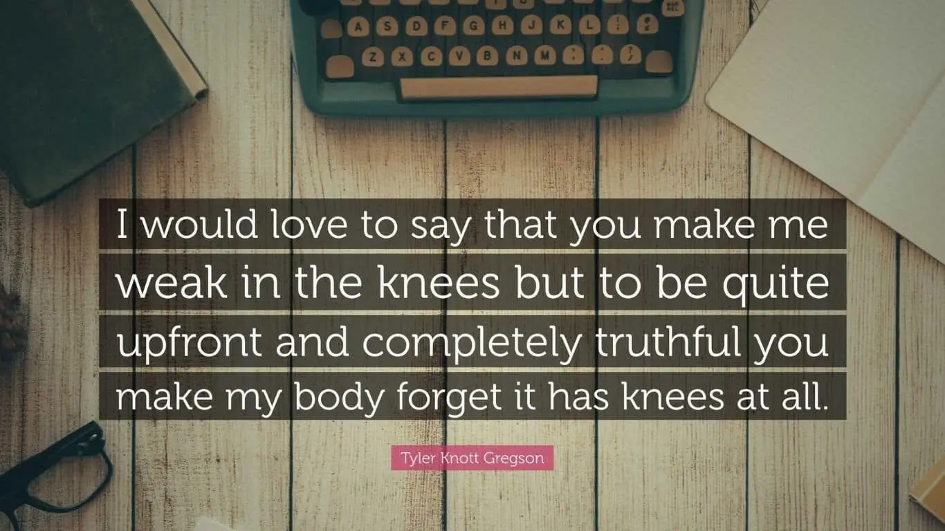 20 Most Romantic Quotes from Literature (books, poetry and plays) - "I would love to say that you make me weak in the knees but to be quite upfront and completely truthful you make my body forget it has knees at all." - Tyler Knott Gregson, "Love Language, Chasers of the Light"