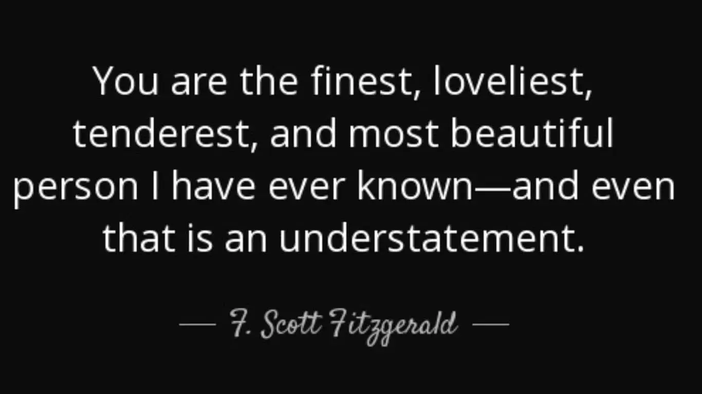 20 Most Romantic Quotes from Literature (books, poetry and plays) - "You are the finest, loveliest, tenderest, and most beautiful person I have ever known—and even that is an understatement." - F. Scott Fitzgerald, "The Great Gatsby"